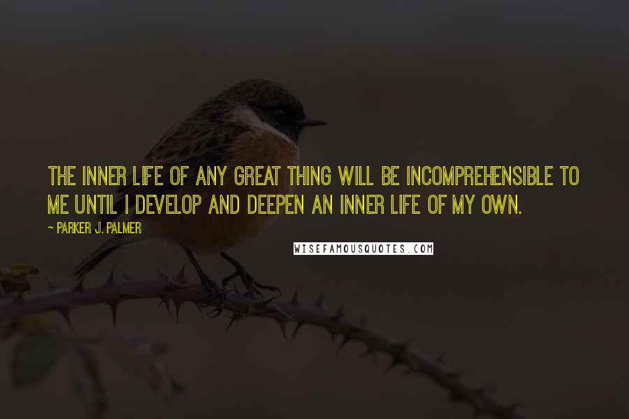 Parker J. Palmer Quotes: The inner life of any great thing will be incomprehensible to me until I develop and deepen an inner life of my own.