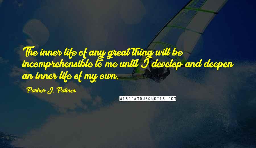 Parker J. Palmer Quotes: The inner life of any great thing will be incomprehensible to me until I develop and deepen an inner life of my own.