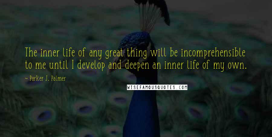 Parker J. Palmer Quotes: The inner life of any great thing will be incomprehensible to me until I develop and deepen an inner life of my own.