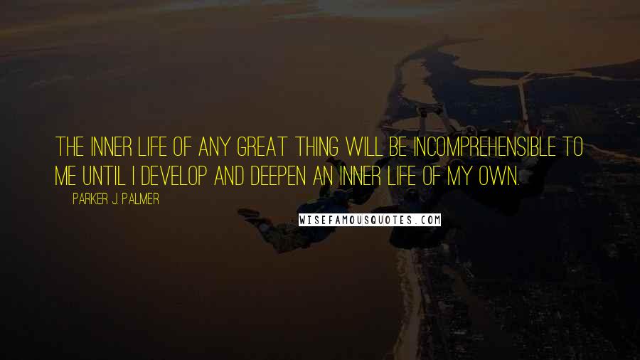 Parker J. Palmer Quotes: The inner life of any great thing will be incomprehensible to me until I develop and deepen an inner life of my own.