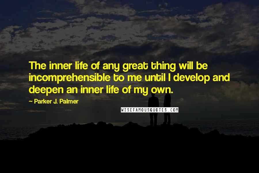 Parker J. Palmer Quotes: The inner life of any great thing will be incomprehensible to me until I develop and deepen an inner life of my own.