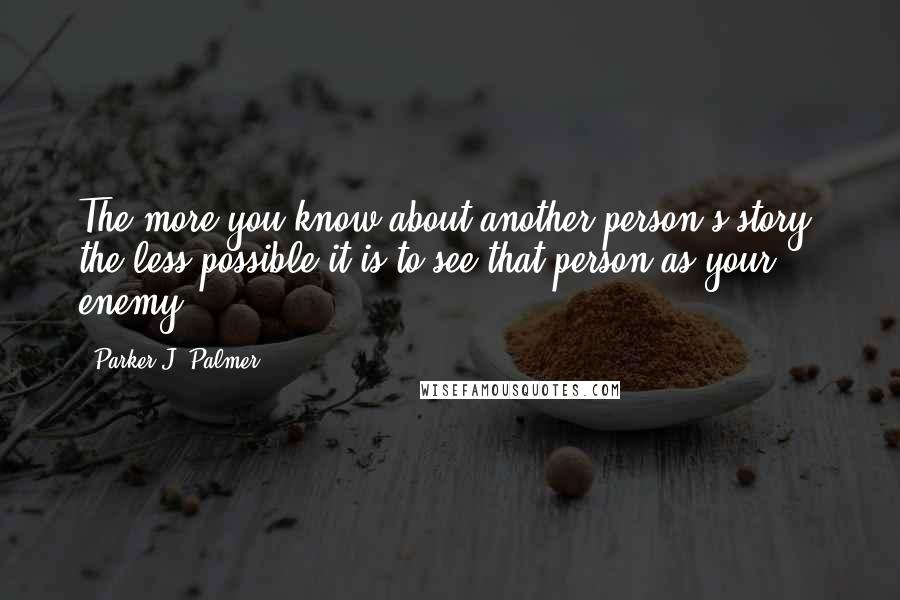 Parker J. Palmer Quotes: The more you know about another person's story, the less possible it is to see that person as your enemy.