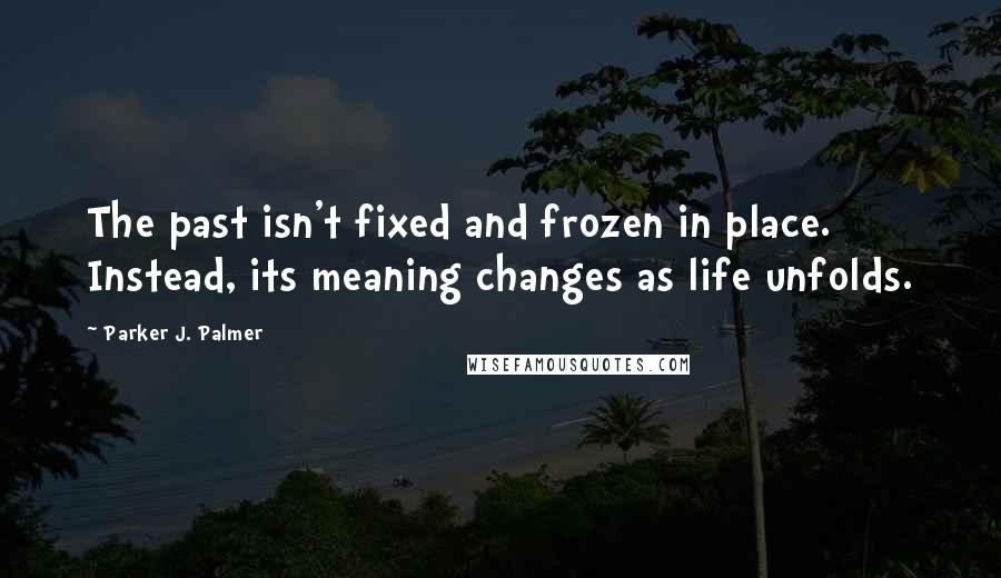 Parker J. Palmer Quotes: The past isn't fixed and frozen in place. Instead, its meaning changes as life unfolds.