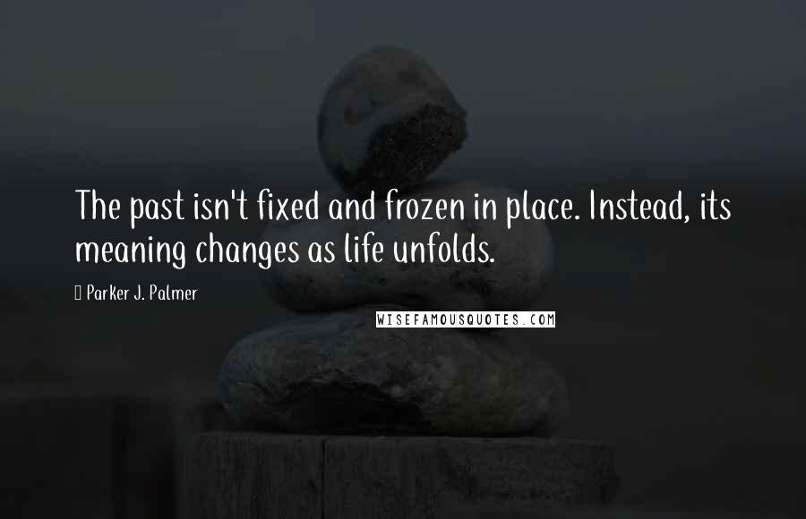 Parker J. Palmer Quotes: The past isn't fixed and frozen in place. Instead, its meaning changes as life unfolds.