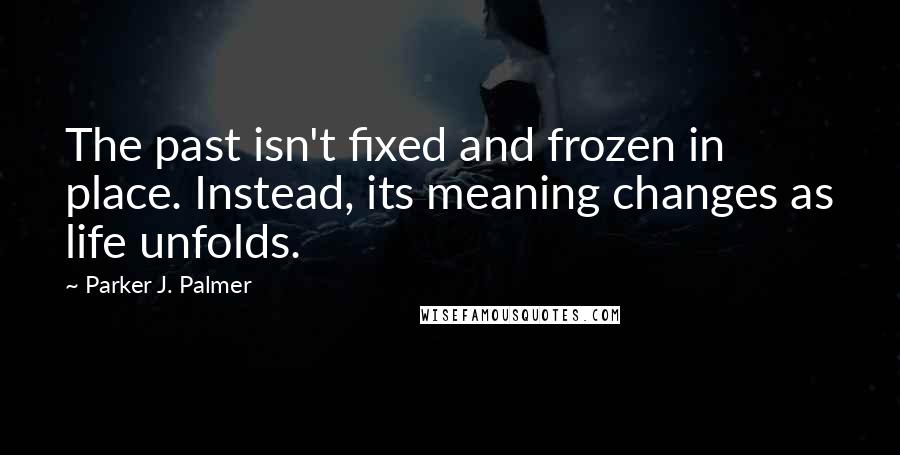 Parker J. Palmer Quotes: The past isn't fixed and frozen in place. Instead, its meaning changes as life unfolds.