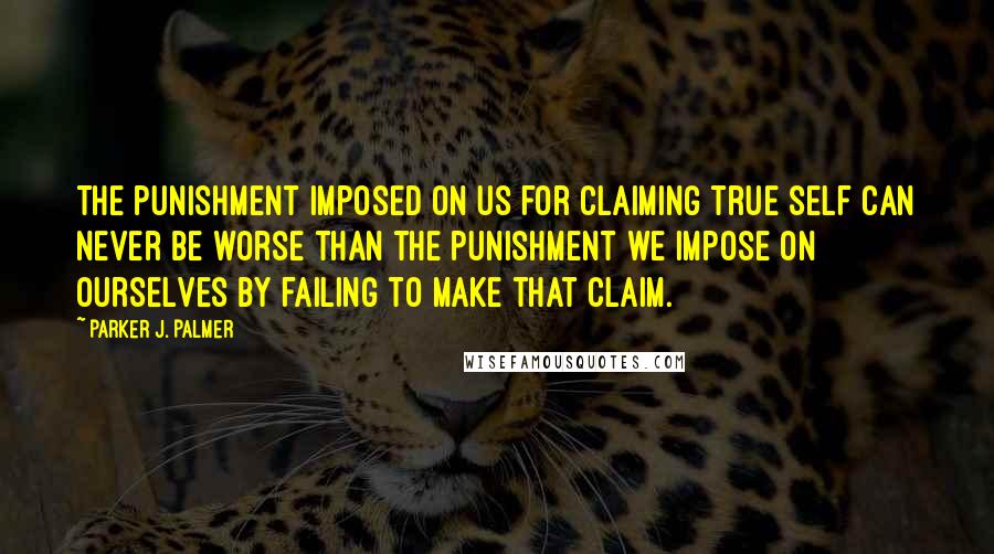 Parker J. Palmer Quotes: The punishment imposed on us for claiming true self can never be worse than the punishment we impose on ourselves by failing to make that claim.