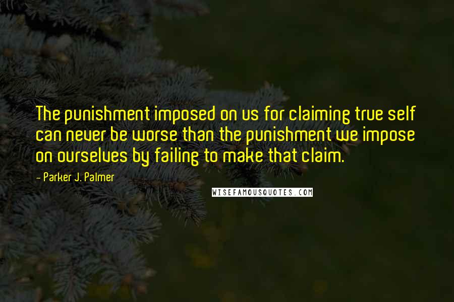 Parker J. Palmer Quotes: The punishment imposed on us for claiming true self can never be worse than the punishment we impose on ourselves by failing to make that claim.