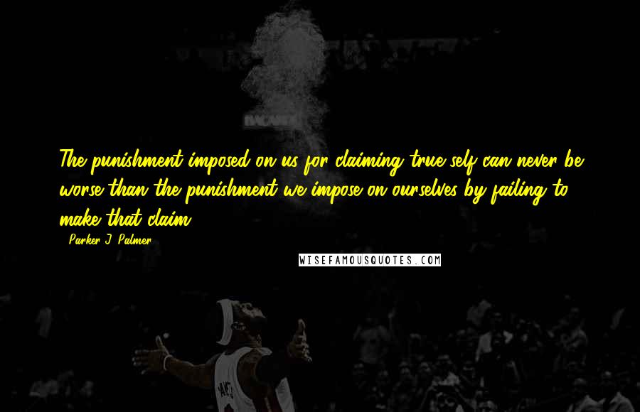 Parker J. Palmer Quotes: The punishment imposed on us for claiming true self can never be worse than the punishment we impose on ourselves by failing to make that claim.