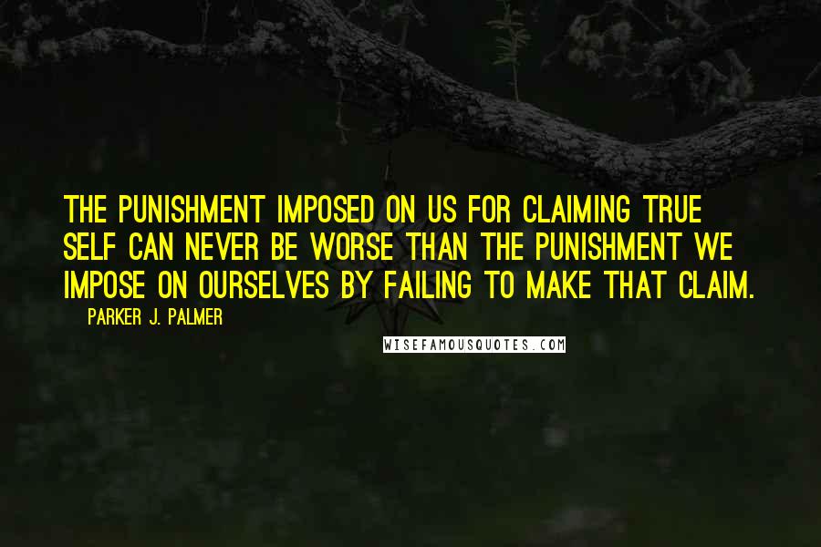 Parker J. Palmer Quotes: The punishment imposed on us for claiming true self can never be worse than the punishment we impose on ourselves by failing to make that claim.