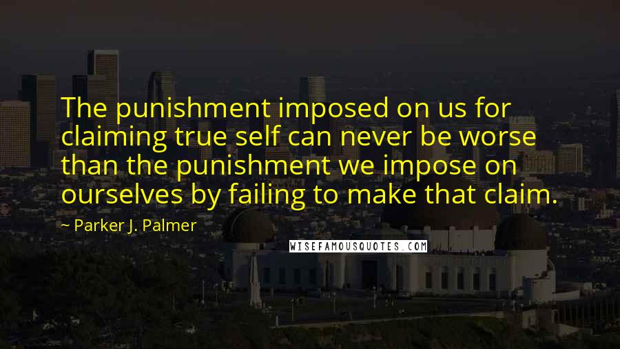 Parker J. Palmer Quotes: The punishment imposed on us for claiming true self can never be worse than the punishment we impose on ourselves by failing to make that claim.
