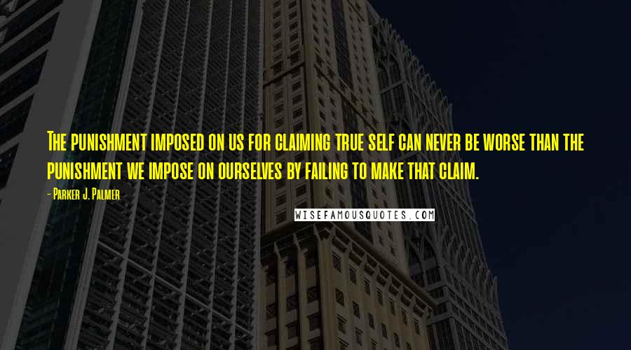 Parker J. Palmer Quotes: The punishment imposed on us for claiming true self can never be worse than the punishment we impose on ourselves by failing to make that claim.