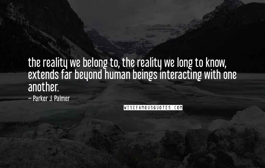 Parker J. Palmer Quotes: the reality we belong to, the reality we long to know, extends far beyond human beings interacting with one another.