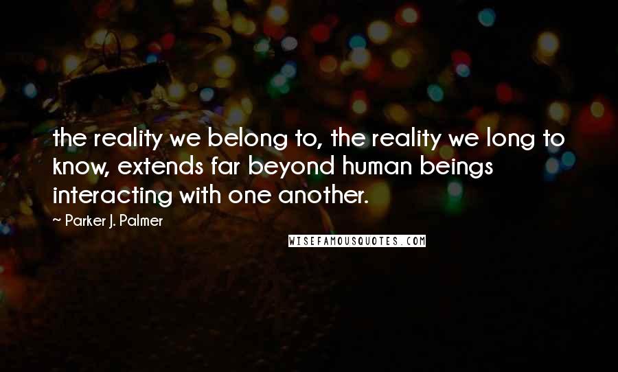 Parker J. Palmer Quotes: the reality we belong to, the reality we long to know, extends far beyond human beings interacting with one another.