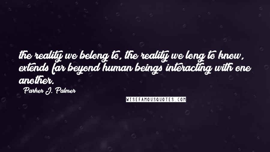 Parker J. Palmer Quotes: the reality we belong to, the reality we long to know, extends far beyond human beings interacting with one another.