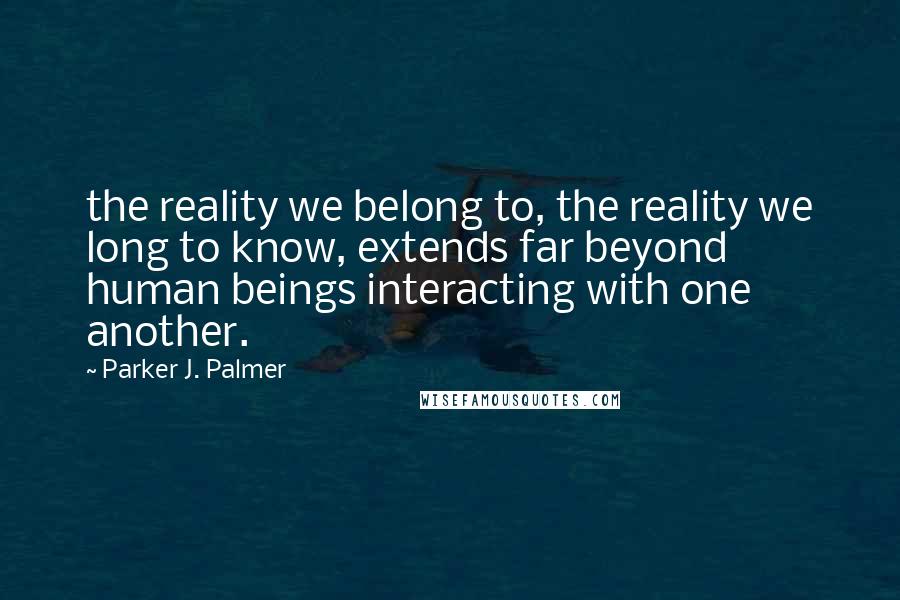 Parker J. Palmer Quotes: the reality we belong to, the reality we long to know, extends far beyond human beings interacting with one another.