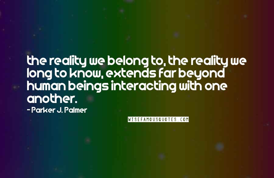 Parker J. Palmer Quotes: the reality we belong to, the reality we long to know, extends far beyond human beings interacting with one another.