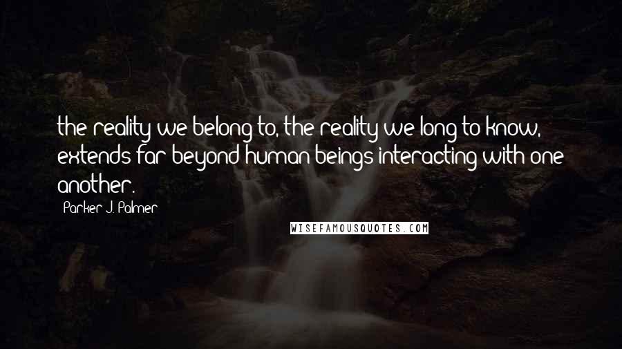 Parker J. Palmer Quotes: the reality we belong to, the reality we long to know, extends far beyond human beings interacting with one another.