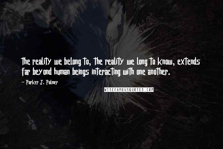 Parker J. Palmer Quotes: the reality we belong to, the reality we long to know, extends far beyond human beings interacting with one another.