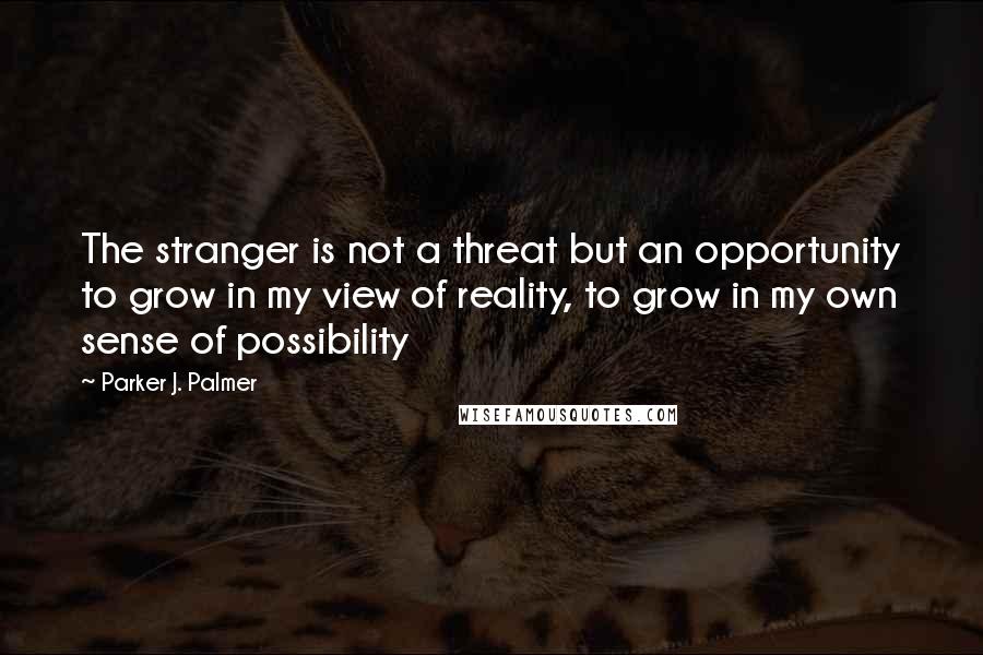 Parker J. Palmer Quotes: The stranger is not a threat but an opportunity to grow in my view of reality, to grow in my own sense of possibility