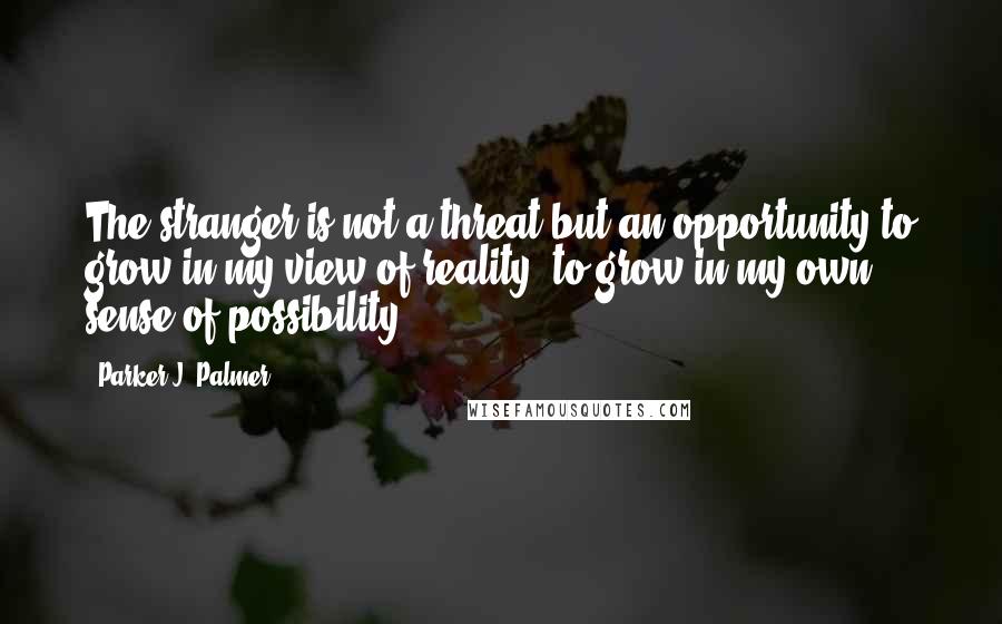 Parker J. Palmer Quotes: The stranger is not a threat but an opportunity to grow in my view of reality, to grow in my own sense of possibility