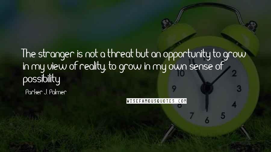 Parker J. Palmer Quotes: The stranger is not a threat but an opportunity to grow in my view of reality, to grow in my own sense of possibility