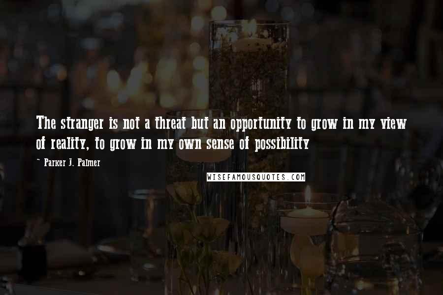 Parker J. Palmer Quotes: The stranger is not a threat but an opportunity to grow in my view of reality, to grow in my own sense of possibility