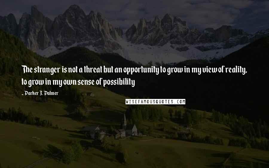 Parker J. Palmer Quotes: The stranger is not a threat but an opportunity to grow in my view of reality, to grow in my own sense of possibility