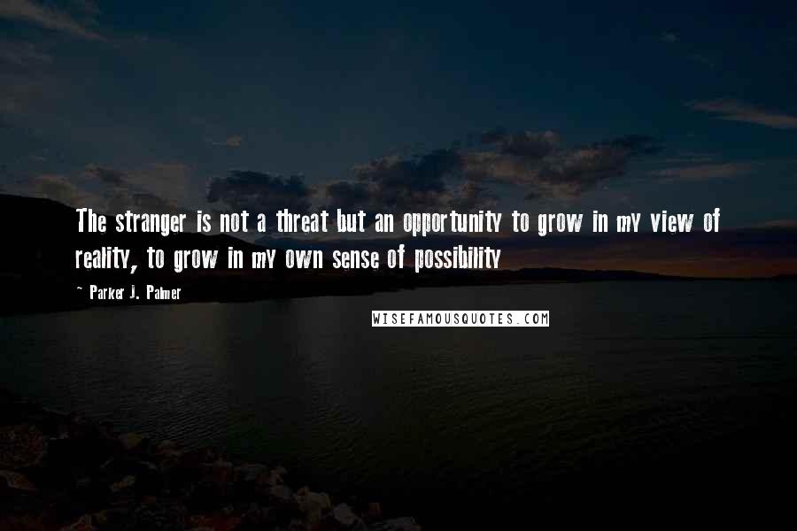 Parker J. Palmer Quotes: The stranger is not a threat but an opportunity to grow in my view of reality, to grow in my own sense of possibility