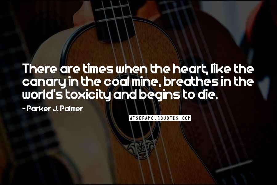 Parker J. Palmer Quotes: There are times when the heart, like the canary in the coal mine, breathes in the world's toxicity and begins to die.