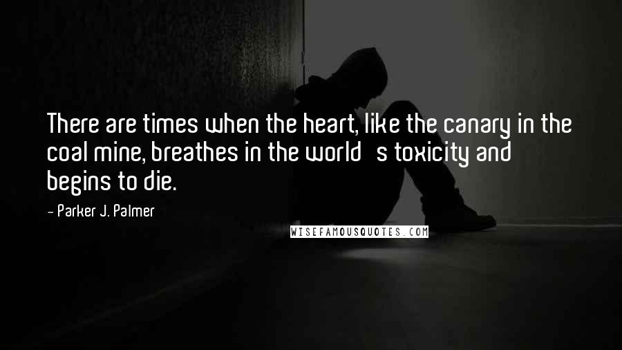 Parker J. Palmer Quotes: There are times when the heart, like the canary in the coal mine, breathes in the world's toxicity and begins to die.