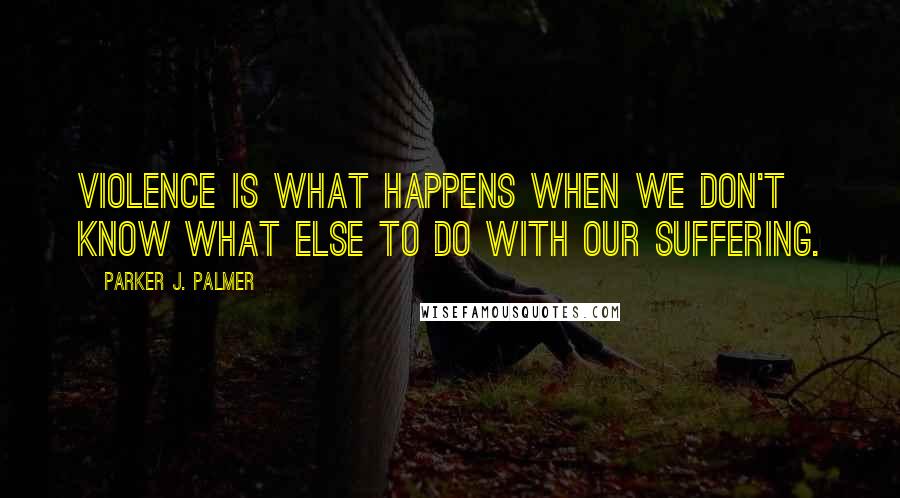 Parker J. Palmer Quotes: Violence is what happens when we don't know what else to do with our suffering.