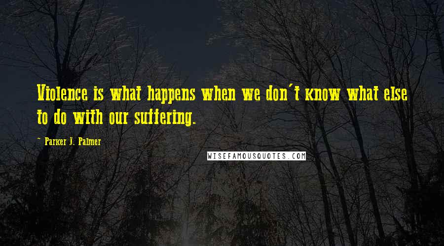Parker J. Palmer Quotes: Violence is what happens when we don't know what else to do with our suffering.