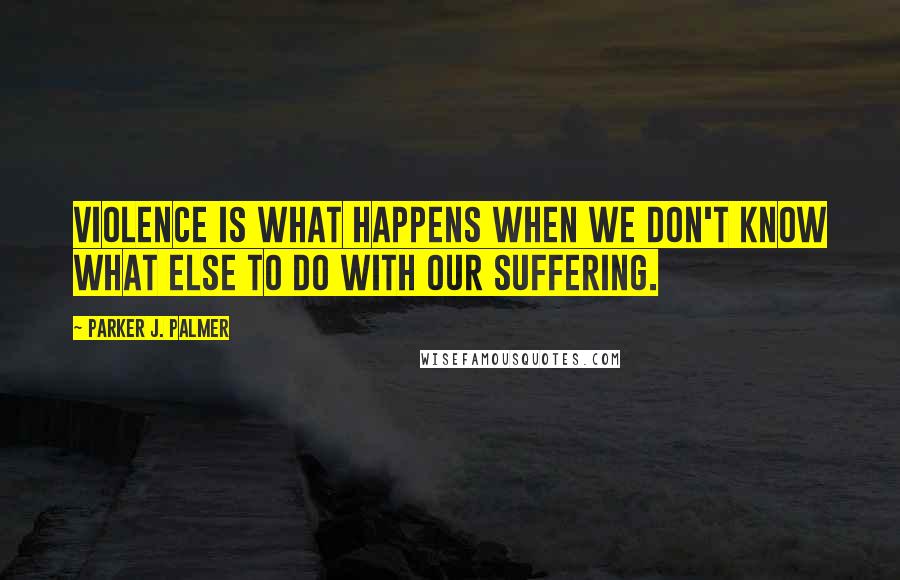 Parker J. Palmer Quotes: Violence is what happens when we don't know what else to do with our suffering.