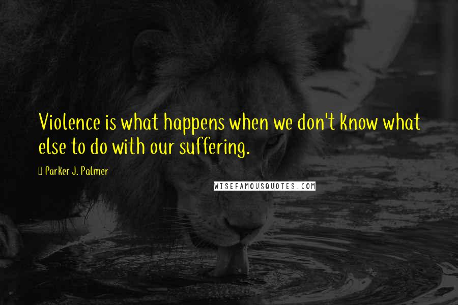 Parker J. Palmer Quotes: Violence is what happens when we don't know what else to do with our suffering.