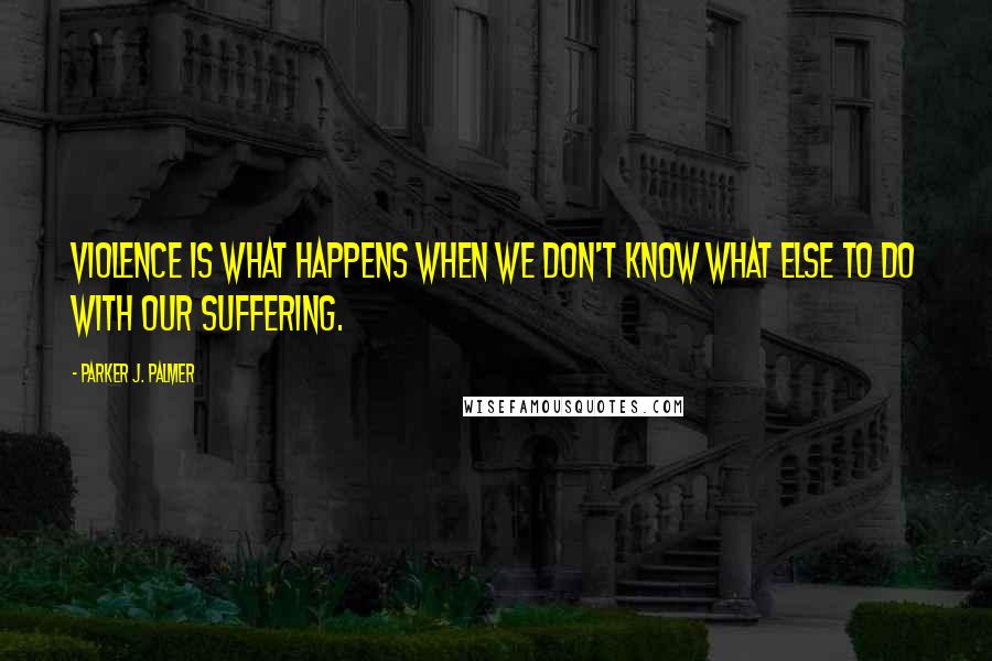 Parker J. Palmer Quotes: Violence is what happens when we don't know what else to do with our suffering.