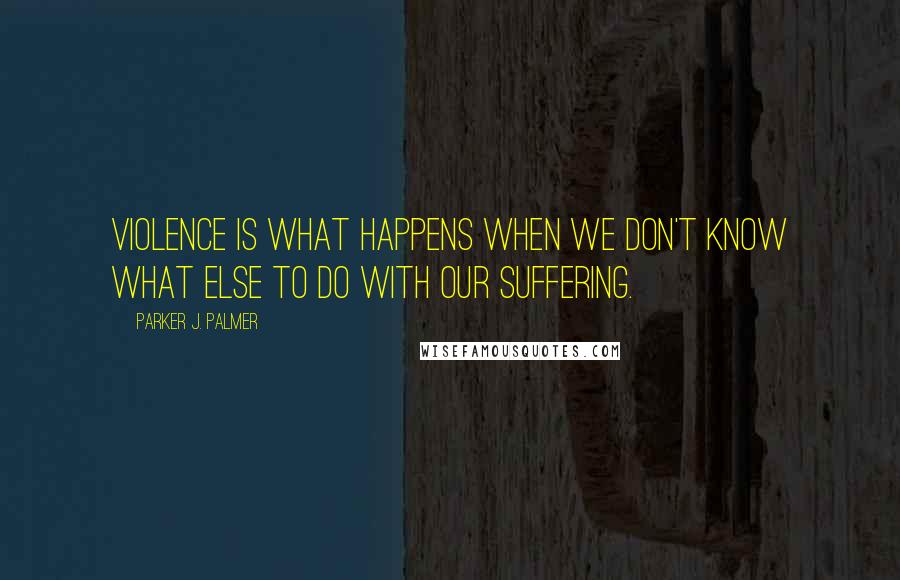 Parker J. Palmer Quotes: Violence is what happens when we don't know what else to do with our suffering.