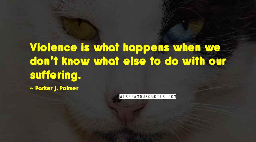 Parker J. Palmer Quotes: Violence is what happens when we don't know what else to do with our suffering.