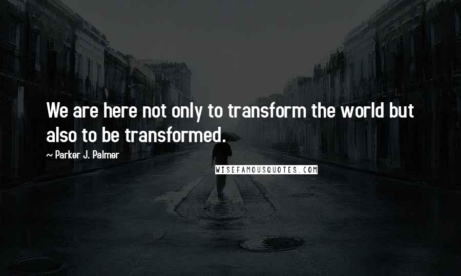 Parker J. Palmer Quotes: We are here not only to transform the world but also to be transformed.