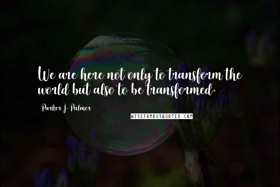 Parker J. Palmer Quotes: We are here not only to transform the world but also to be transformed.