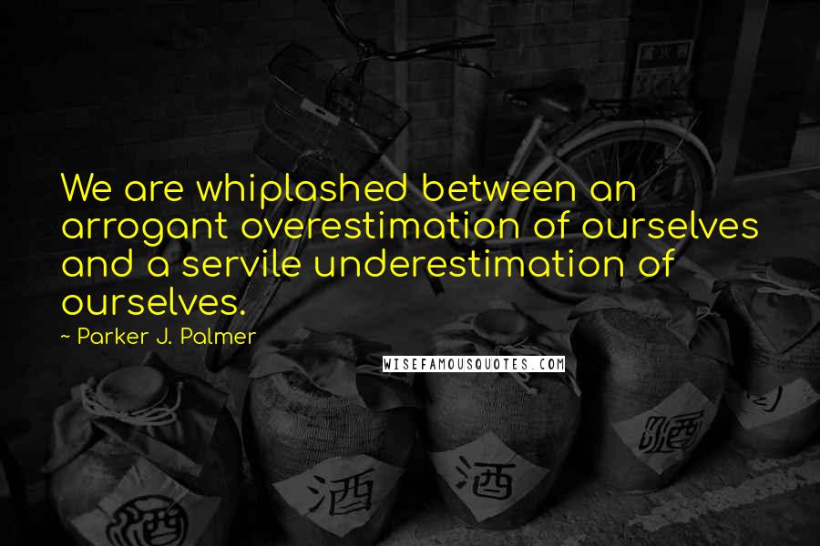 Parker J. Palmer Quotes: We are whiplashed between an arrogant overestimation of ourselves and a servile underestimation of ourselves.