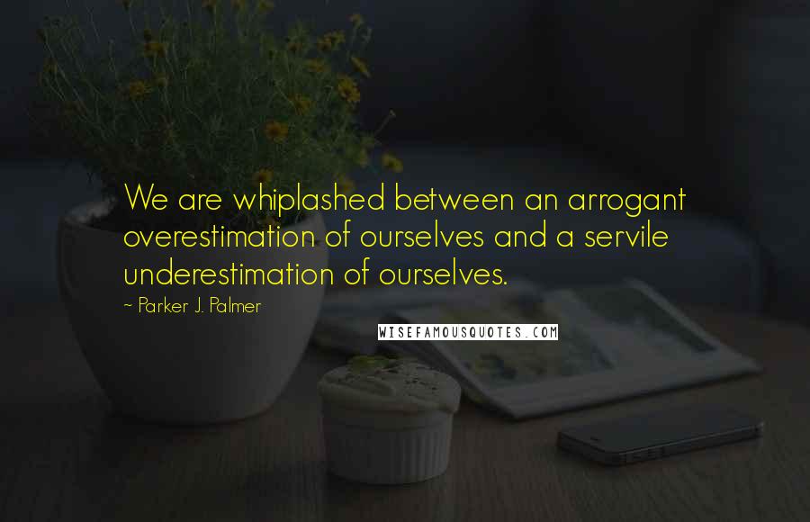 Parker J. Palmer Quotes: We are whiplashed between an arrogant overestimation of ourselves and a servile underestimation of ourselves.