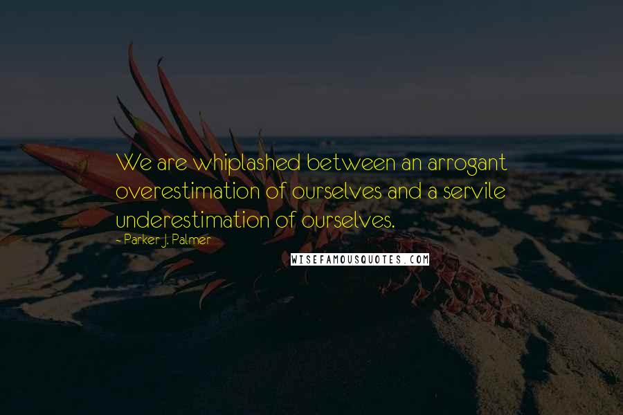 Parker J. Palmer Quotes: We are whiplashed between an arrogant overestimation of ourselves and a servile underestimation of ourselves.
