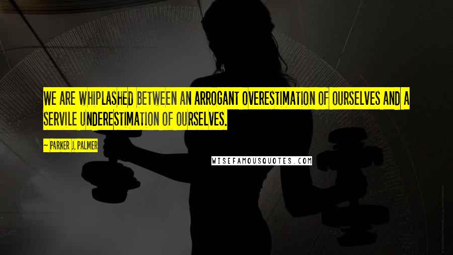 Parker J. Palmer Quotes: We are whiplashed between an arrogant overestimation of ourselves and a servile underestimation of ourselves.