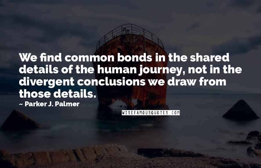 Parker J. Palmer Quotes: We find common bonds in the shared details of the human journey, not in the divergent conclusions we draw from those details.