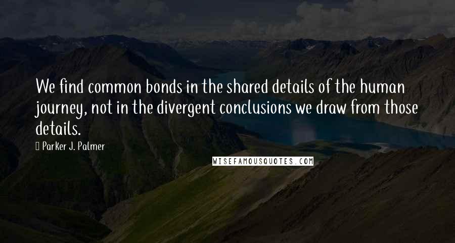 Parker J. Palmer Quotes: We find common bonds in the shared details of the human journey, not in the divergent conclusions we draw from those details.