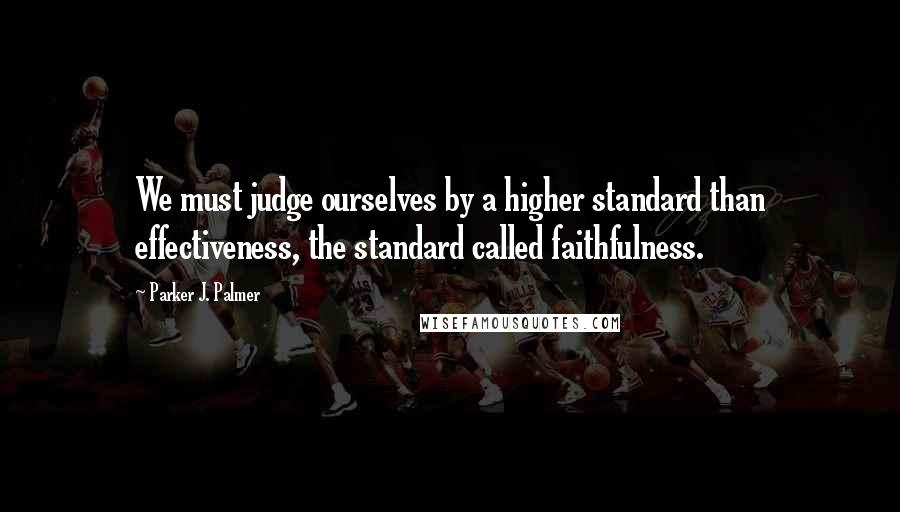 Parker J. Palmer Quotes: We must judge ourselves by a higher standard than effectiveness, the standard called faithfulness.