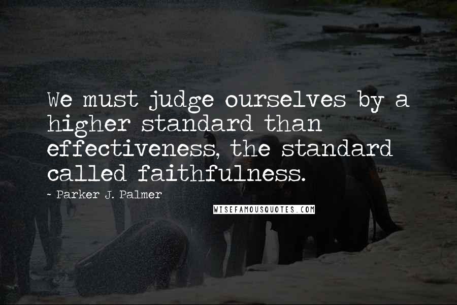 Parker J. Palmer Quotes: We must judge ourselves by a higher standard than effectiveness, the standard called faithfulness.