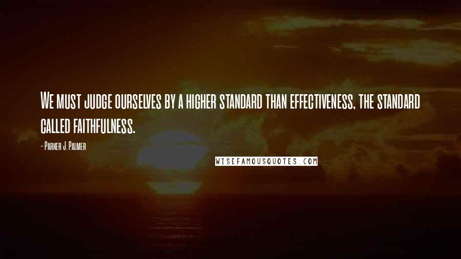 Parker J. Palmer Quotes: We must judge ourselves by a higher standard than effectiveness, the standard called faithfulness.