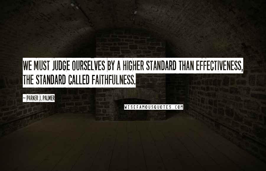 Parker J. Palmer Quotes: We must judge ourselves by a higher standard than effectiveness, the standard called faithfulness.