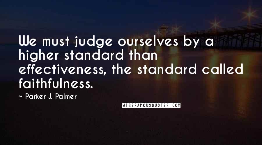 Parker J. Palmer Quotes: We must judge ourselves by a higher standard than effectiveness, the standard called faithfulness.